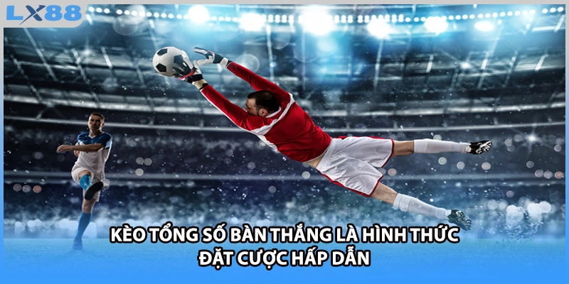 Kèo tổng số bàn thắng là hình thức đặt cược hấp dẫn